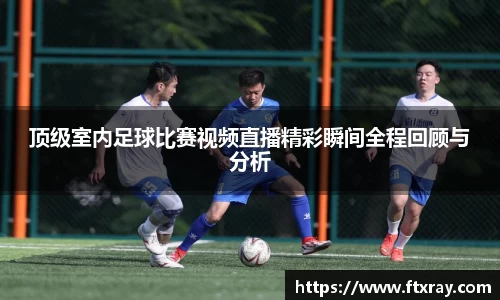 顶级室内足球比赛视频直播精彩瞬间全程回顾与分析